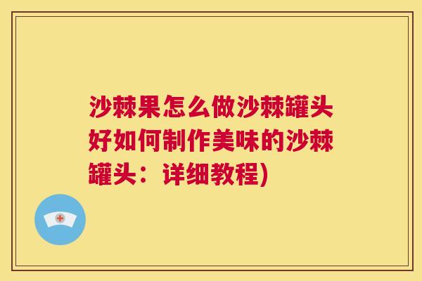 沙棘果怎么做沙棘罐头好如何制作美味的沙棘罐头：详细教程)