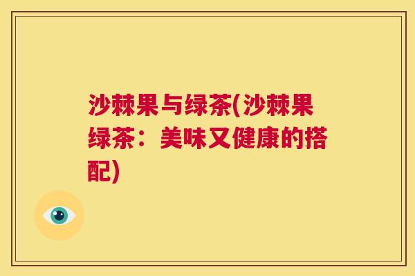 沙棘果与绿茶(沙棘果绿茶:美味又健康的搭配) 沙棘果与绿茶(沙棘果绿茶:美味又健康的搭配)
