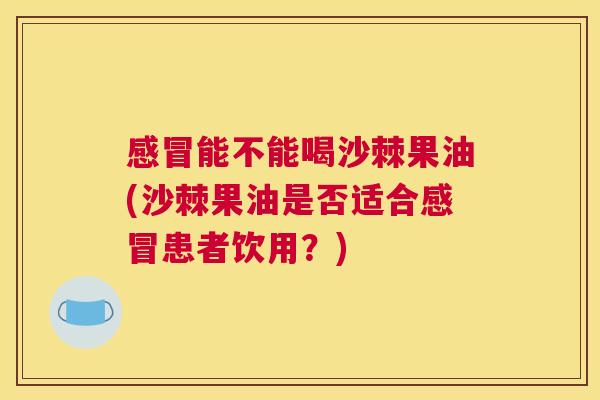 感冒能不能喝沙棘果油(沙棘果油是否适合感冒患者饮用？)