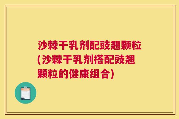 沙棘干乳剂配豉翘颗粒(沙棘干乳剂搭配豉翘颗粒的健康组合)