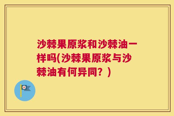 沙棘果原浆和沙棘油一样吗(沙棘果原浆与沙棘油有何异同？)