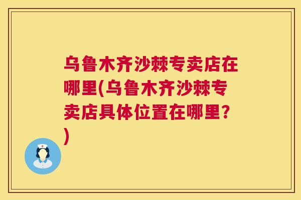 乌鲁木齐沙棘专卖店在哪里(乌鲁木齐沙棘专卖店具体位置在哪里？)