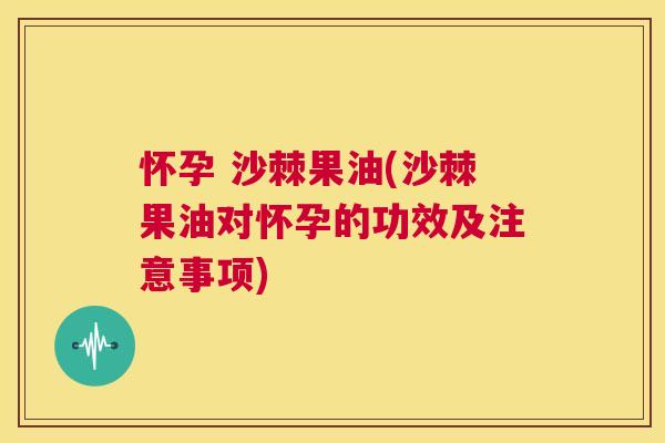 怀孕 沙棘果油(沙棘果油对怀孕的功效及注意事项)