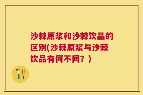 沙棘原浆和沙棘饮品的区别(沙棘原浆与沙棘饮品有何不同？)