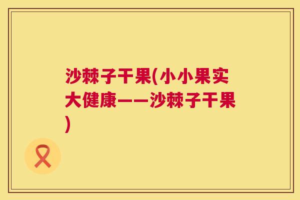 沙棘子干果(小小果实大健康——沙棘子干果)