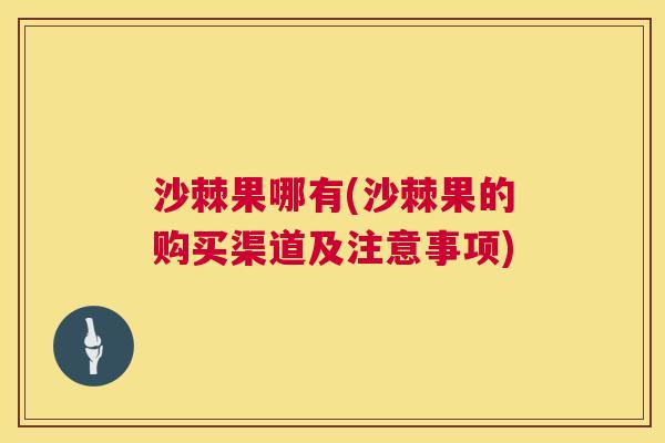 沙棘果哪有(沙棘果的购买渠道及注意事项)