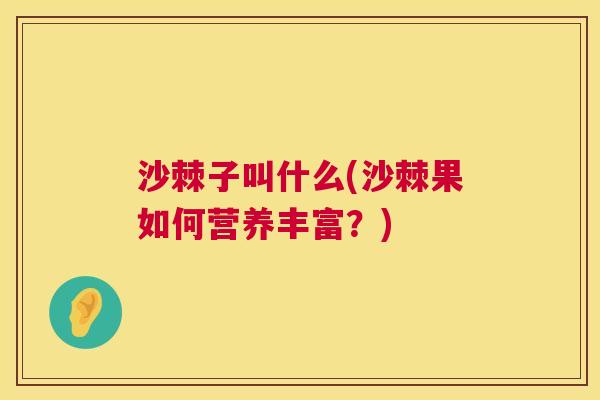 沙棘子叫什么(沙棘果如何营养丰富？)