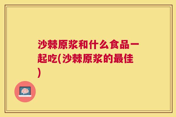 沙棘原浆和什么食品一起吃(沙棘原浆的最佳)