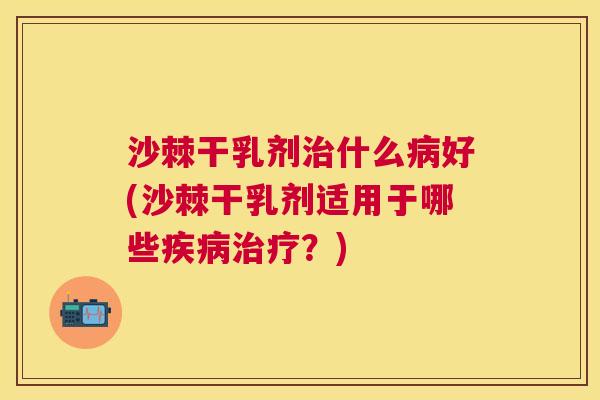 沙棘干乳剂治什么病好(沙棘干乳剂适用于哪些疾病治疗？)