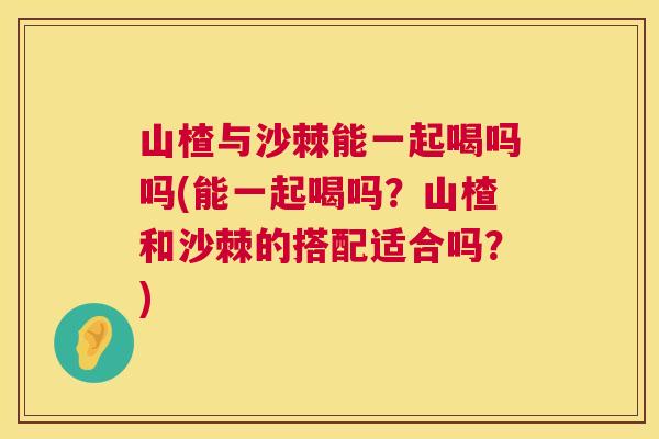 山楂与沙棘能一起喝吗吗(能一起喝吗？山楂和沙棘的搭配适合吗？)