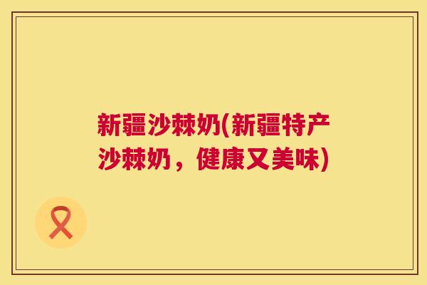 新疆沙棘奶(新疆特产沙棘奶，健康又美味)