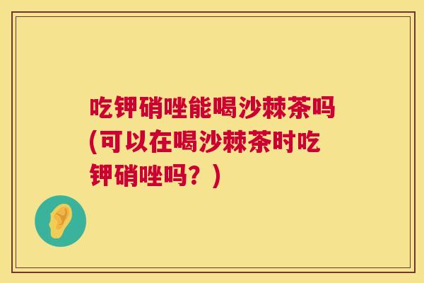 吃钾硝唑能喝沙棘茶吗(可以在喝沙棘茶时吃钾硝唑吗？)