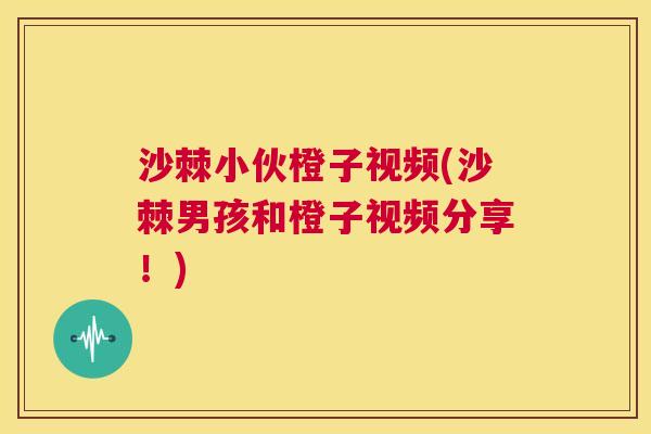 沙棘小伙橙子视频(沙棘男孩和橙子视频分享！)