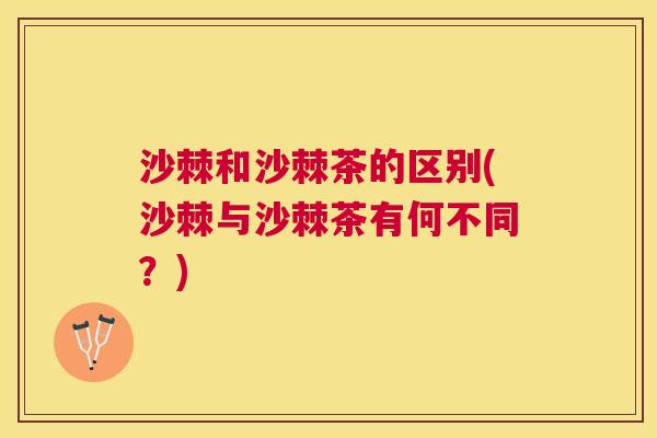 沙棘和沙棘茶的区别(沙棘与沙棘茶有何不同？)