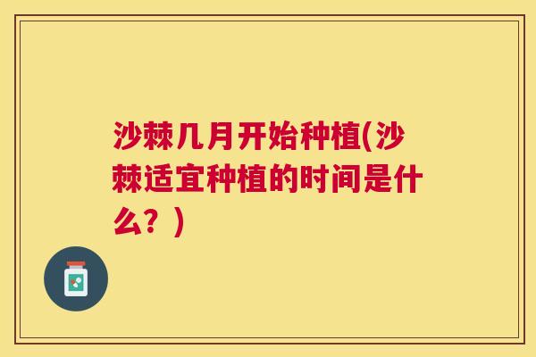 沙棘几月开始种植(沙棘适宜种植的时间是什么？)