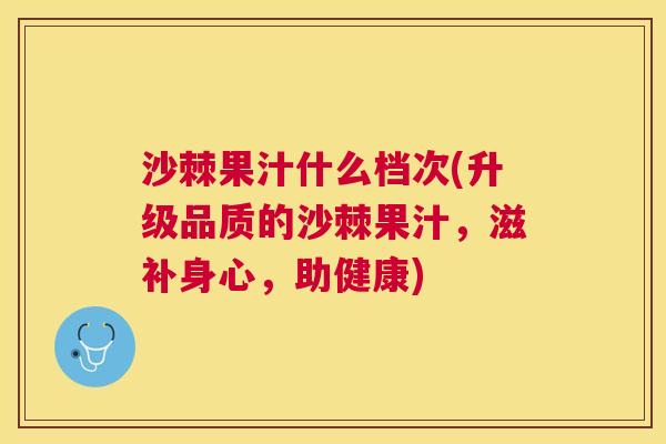 沙棘果汁什么档次(升级品质的沙棘果汁，滋补身心，助健康)