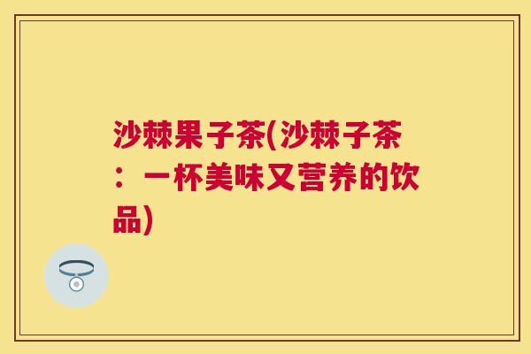 沙棘果子茶(沙棘子茶：一杯美味又营养的饮品)