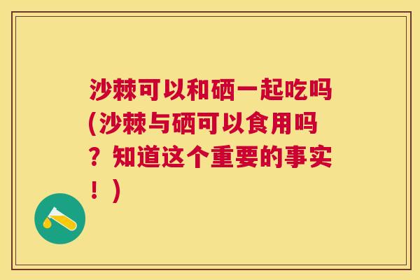 沙棘可以和硒一起吃吗(沙棘与硒可以食用吗？知道这个重要的事实！)