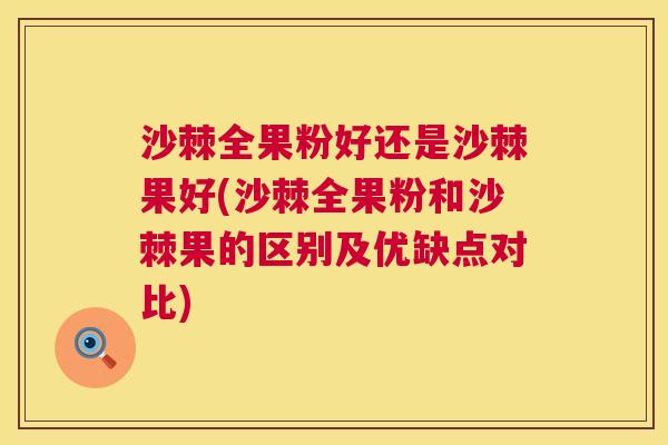 沙棘全果粉好还是沙棘果好(沙棘全果粉和沙棘果的区别及优缺点对比)