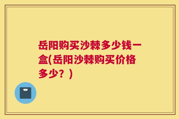 岳阳购买沙棘多少钱一盒(岳阳沙棘购买价格多少？)