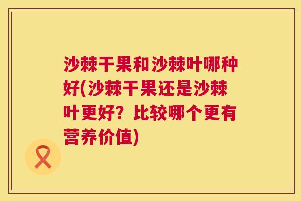 沙棘干果和沙棘叶哪种好(沙棘干果还是沙棘叶更好？比较哪个更有营养价值)