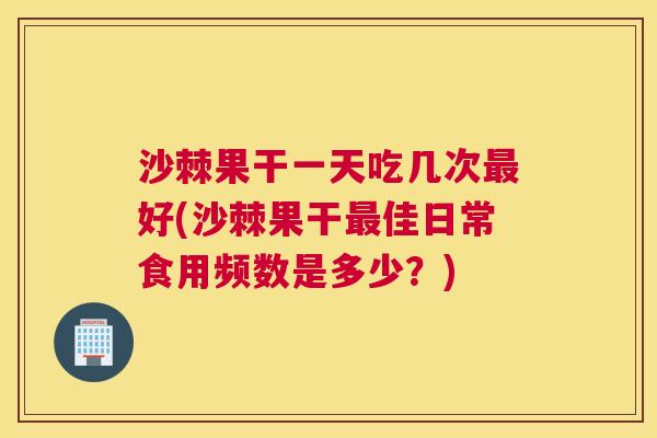 沙棘果干一天吃几次最好(沙棘果干最佳日常食用频数是多少？)