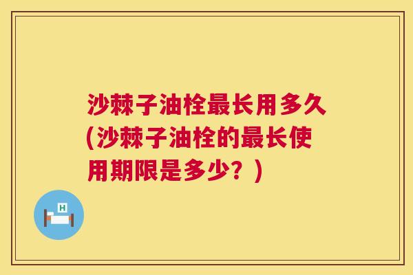 沙棘子油栓最长用多久(沙棘子油栓的最长使用期限是多少？)