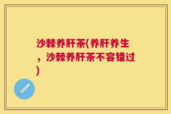 沙棘养肝茶(养肝养生，沙棘养肝茶不容错过)