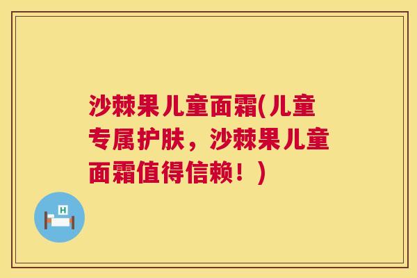 沙棘果儿童面霜(儿童专属护肤，沙棘果儿童面霜值得信赖！)