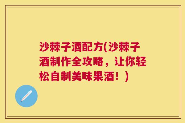 沙棘子酒配方(沙棘子酒制作全攻略，让你轻松自制美味果酒！)