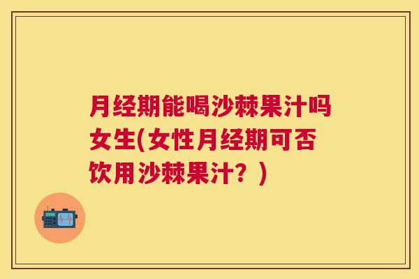 月经期能喝沙棘果汁吗女生(女性月经期可否饮用沙棘果汁？)