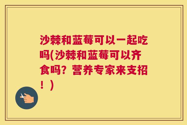 沙棘和蓝莓可以一起吃吗(沙棘和蓝莓可以齐食吗？营养专家来支招！)