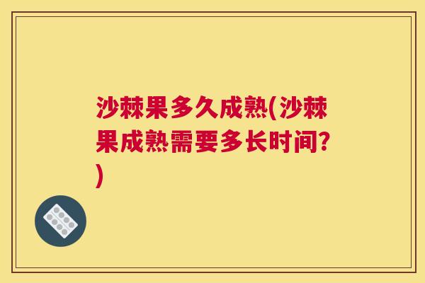 沙棘果多久成熟(沙棘果成熟需要多长时间？)