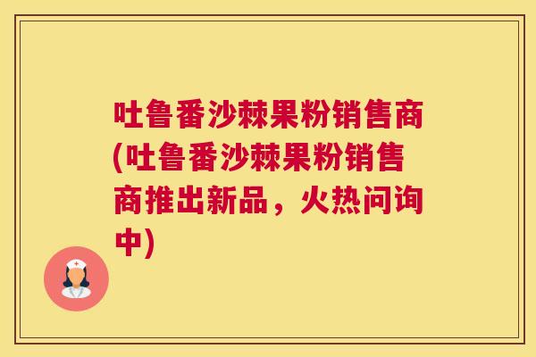 吐鲁番沙棘果粉销售商(吐鲁番沙棘果粉销售商推出新品，火热问询中)