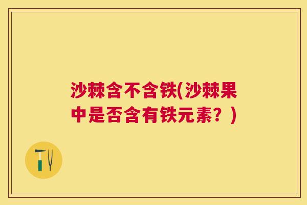 沙棘含不含铁(沙棘果中是否含有铁元素？)