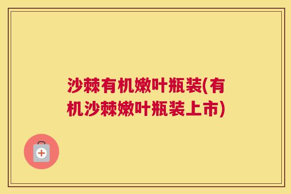 沙棘有机嫩叶瓶装(有机沙棘嫩叶瓶装上市)