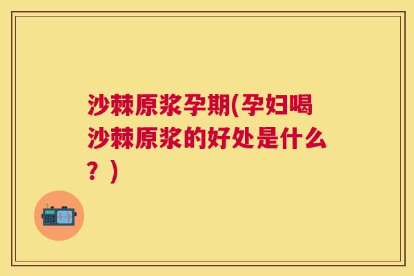 沙棘原浆孕期(孕妇喝沙棘原浆的好处是什么？)
