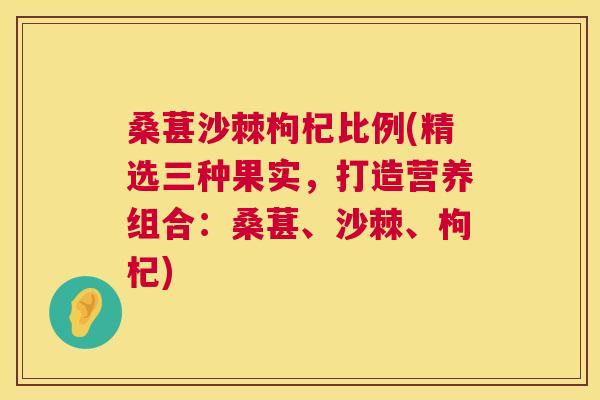 桑葚沙棘枸杞比例(精选三种果实，打造营养组合：桑葚、沙棘、枸杞)