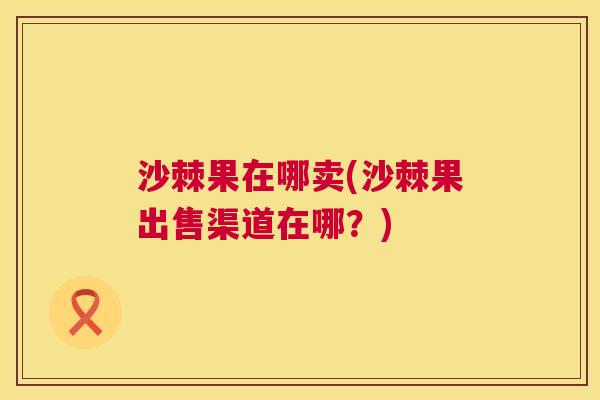 沙棘果在哪卖(沙棘果出售渠道在哪？)