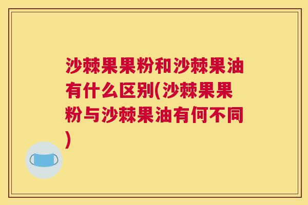 沙棘果果粉和沙棘果油有什么区别(沙棘果果粉与沙棘果油有何不同)