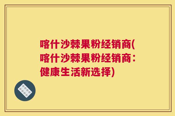 喀什沙棘果粉经销商(喀什沙棘果粉经销商：健康生活新选择)