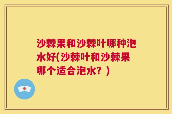 沙棘果和沙棘叶哪种泡水好(沙棘叶和沙棘果哪个适合泡水？)