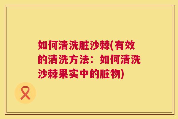 如何清洗脏沙棘(有效的清洗方法：如何清洗沙棘果实中的脏物)