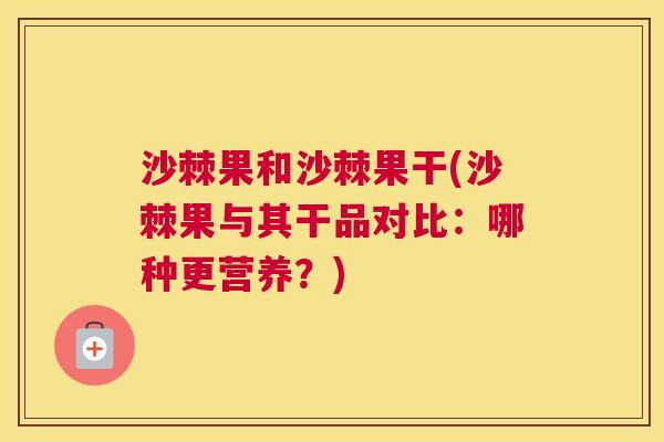 沙棘果和沙棘果干(沙棘果与其干品对比：哪种更营养？)