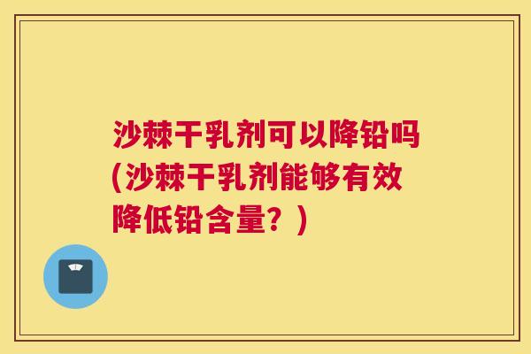 沙棘干乳剂可以降铅吗(沙棘干乳剂能够有效降低铅含量？)