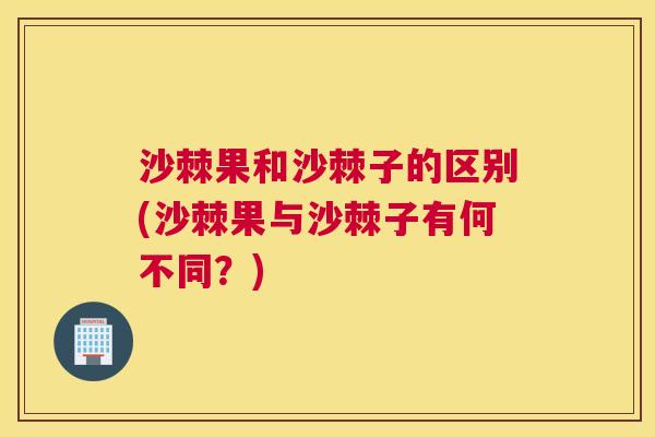 沙棘果和沙棘子的区别(沙棘果与沙棘子有何不同？)