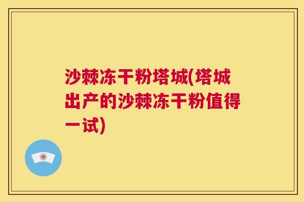 沙棘冻干粉塔城(塔城出产的沙棘冻干粉值得一试)
