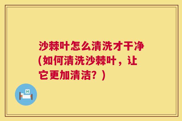沙棘叶怎么清洗才干净(如何清洗沙棘叶，让它更加清洁？)