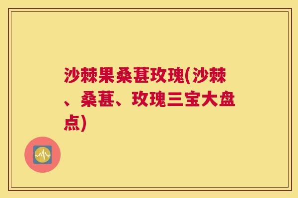 沙棘果桑葚玫瑰(沙棘、桑葚、玫瑰三宝大盘点)