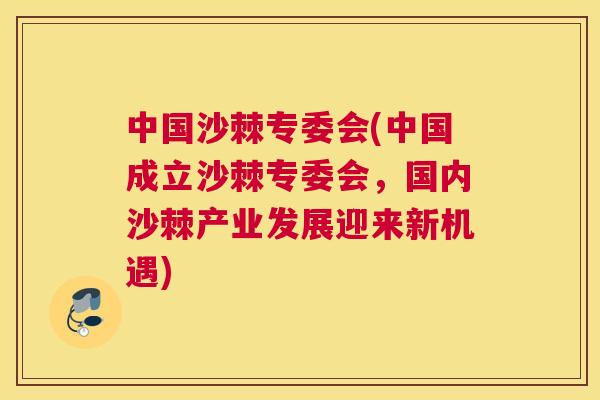 中国沙棘专委会(中国成立沙棘专委会，国内沙棘产业发展迎来新机遇)